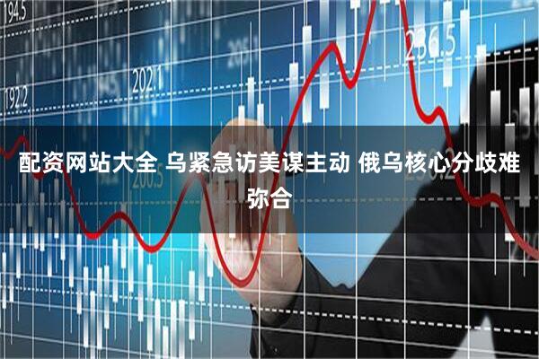 配资网站大全 乌紧急访美谋主动 俄乌核心分歧难弥合