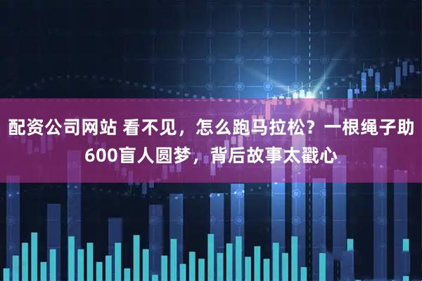 配资公司网站 看不见,怎么跑马拉松?一根绳子助600盲人圆梦,背后故事太戳心