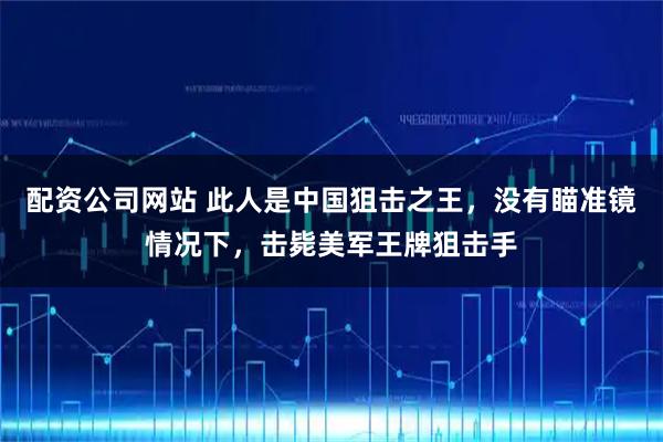 配资公司网站 此人是中国狙击之王，没有瞄准镜情况下，击毙美军王牌狙击手