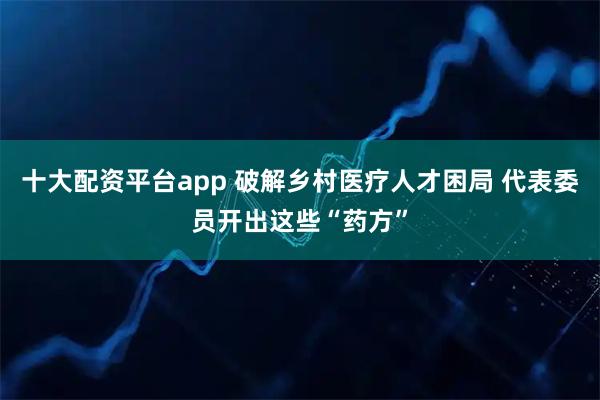 十大配资平台app 破解乡村医疗人才困局 代表委员开出这些“药方”
