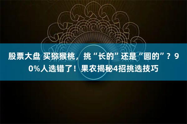 股票大盘 买猕猴桃,挑“长的”还是“圆的”?90%人选错了!果农揭秘4招挑选技巧
