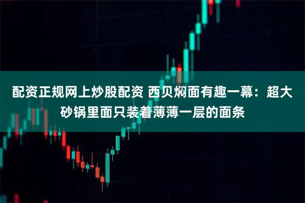 配资正规网上炒股配资 西贝焖面有趣一幕:超大砂锅里面只装着薄薄一层的面条