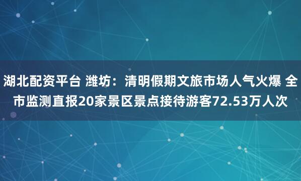 湖北配资平台 潍坊：清明假期文旅市场人气火爆 全市监测直报20家景区景点接待游客72.53万人次