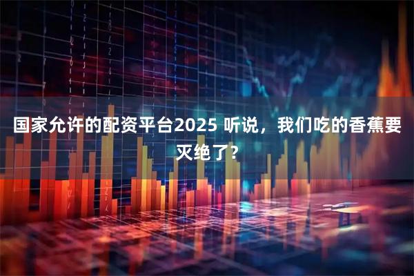 国家允许的配资平台2025 听说，我们吃的香蕉要灭绝了？