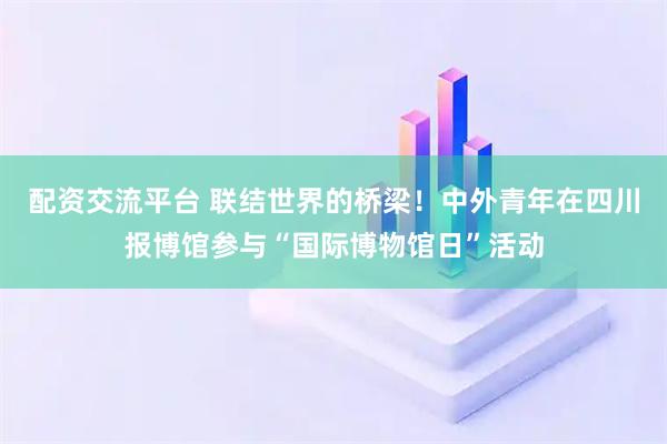 配资交流平台 联结世界的桥梁！中外青年在四川报博馆参与“国际博物馆日”活动