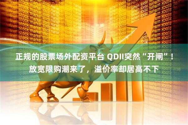 正规的股票场外配资平台 QDII突然“开闸”！放宽限购潮来了，溢价率却居高不下
