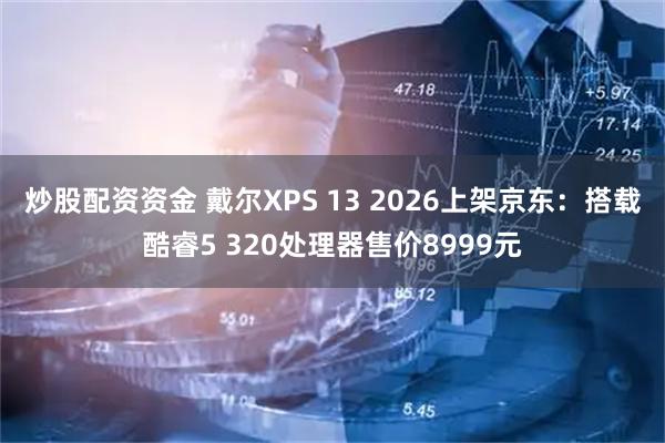 炒股配资资金 戴尔XPS 13 2026上架京东：搭载酷睿5 320处理器售价8999元