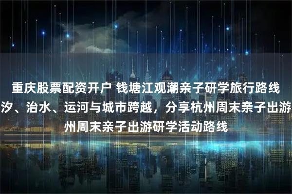 重庆股票配资开户 钱塘江观潮亲子研学旅行路线：一天看懂潮汐、治水、运河与城市跨越，分享杭州周末亲子出游研学活动路线